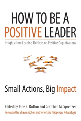 How to Be a Positive Leader: Small Actions, Big Impact - Dutton, Jane E (Editor), and Spreitzer, Gretchen M (Editor)