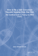 How to Be a Safe Consultant Vascular Surgeon from Day One: The Unofficial Guide to Passing the Frcs (Vasc)