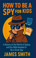 How To Be a Spy For Kids: A History of the World of Spying and the Skills Needed to Be a Great Spy