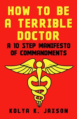 How To Be A Terrible Doctor: A 10 Step Manifesto of Commandments - Jaxson, Kolya K, MD