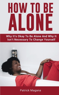 How To Be Alone: Why It's Okay To Be Alone And Why It Isn't Necessary To Change Yourself - Magana, Patrick