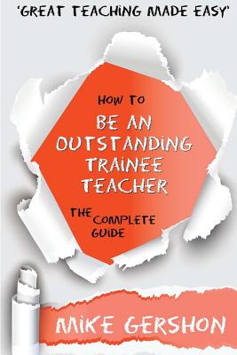 How to be an Outstanding Trainee Teacher: The Complete Guide - Gershon, Mike