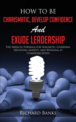 How to be Charismatic, Develop Confidence, and Exude Leadership: The Miracle Formula for Magnetic Charisma, Defeating Anxiety, and Winning at Communication - Banks, Richard