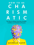 How to Be Charismatic: The Secret to Being Charming, Sociable, Confident and Likeable by Everyone