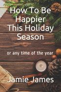 How To Be Happier This Holiday Season: or any time of the year