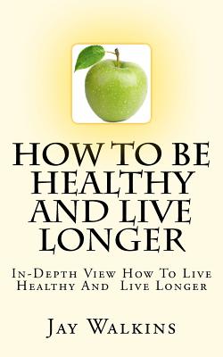 How To Be Healthy And Live Longer: In-Depth View How To Live Healthy And Live Longer - Walkins, Jay