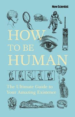 How to Be Human: The Ultimate Guide to Your Amazing Existence - New Scientist