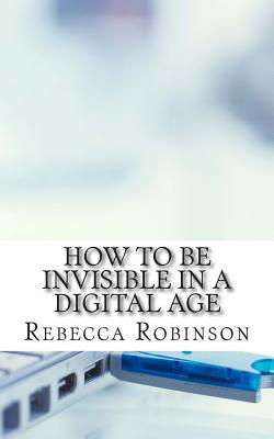 How to Be Invisible in a Digital Age: A Newbies Guide to Protecting Your Privacy in an Electronic World - Robinson, Rebecca