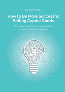 How to Be More Successful Selling Capital Goods: A power booster to Increase your selling success, career and income