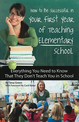 How to Be Successful in Your First Year of Teaching Elementary School: Everything You Need to Know That They Don't Teach You in School - Green, Tena, and Baker, Carol (Foreword by)