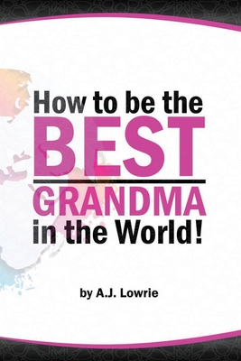 How to be the Best Grandma in the World: Proven Strategies for Making Lifelong Memories - Lowrie, A J