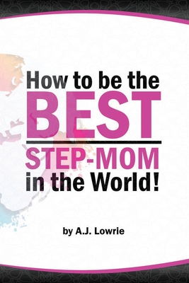 How to be the Best Step-Mom in the World: Navigating the Ups and Downs of Blended Families - Lowrie, A J