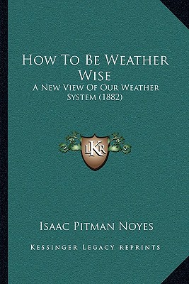 How To Be Weather Wise: A New View Of Our Weather System (1882) - Noyes, Isaac Pitman