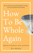 How To Be Whole Again: Defeat Fear of Abandonment, Anxiety, and Self-Doubt. Be an Emotionally Mature Adult Despite Coming From a Dysfunctional Family