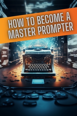 How to become a master prompter: A step by step guide to the art of Ai prompt writing - Gold, Daniel