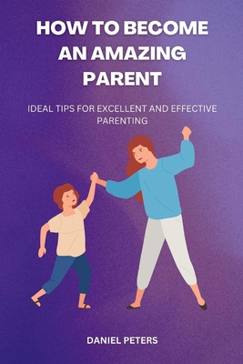 How to Become an Amazing Parent: Ideal tips for excellent and effective parenting - Peters, Daniel