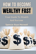 How to Become Wealthy Fast: Your Guide To Wealth And Success