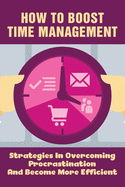 How To Boost Time Management: Strategies In Overcoming Procrastination And Become More Efficient: Time Management Guide