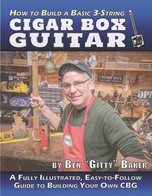 How to Build a Basic 3-String Cigar Box Guitar: A Fully Illustrated, Easy-to-Follow Guide to Building Your Own CBG - Baker, Ben Gitty