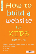 How To Build A Website For Kids AGES 12 - 18: Simple, Concise & Easy Guide To Building Websites Using HTML & CSS