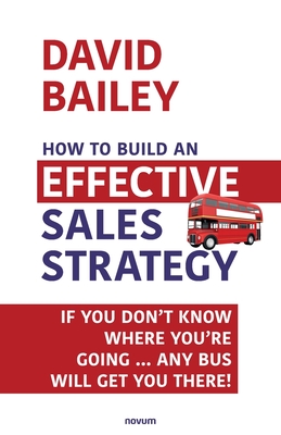 How to Build an Effective Sales Strategy: If You Don't Know Where You're Going ... Any Bus Will Get You There! - Bailey, David