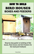 How to Build Bird Houses, Boxes and Feeders: Step-by-step guide to building of Bat boxes, Nest boxes and bird feeders for the backyard hobbyist