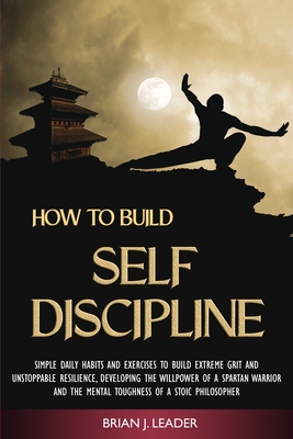 How to Build Self-Discipline: Simple Daily Habits and Exercises to Build Extreme Grit and Unstoppable Resilience, Developing the Willpower of a Spartan Warrior and the Mental Toughness of a Stoic Philosopher - Leader, Brian J