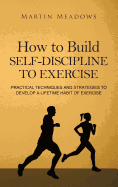 How to Build Self-Discipline to Exercise: Practical Techniques and Strategies to Develop a Lifetime Habit of Exercise