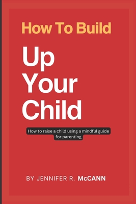 How To Build Up Your Child: how to raise a child using a mindful guide for parenting - McCann, Jennifer R