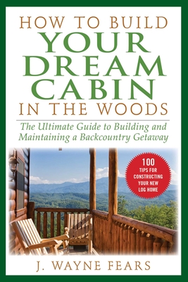 How to Build Your Dream Cabin in the Woods: The Ultimate Guide to Building and Maintaining a Backcountry Getaway - Fears, J Wayne