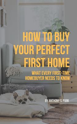 How to Buy Your Perfect First Home: What Every First-Time Homebuyer Needs to Know - Park, Anthony S