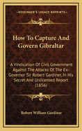 How to Capture and Govern Gibraltar: A Vindication of Civil Government Against the Attacks of the Ex-Governor Sir Robert Gardiner, K. C. B., Etc., in His Secret and Unlicensed Report Recently Put Into Circulation