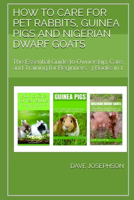 How to Care for Pet Rabbits, Guinea Pigs and Nigerian Dwarf Goats: The Essential Guide to Ownership, Care, and Training for Beginners -3 Books in 1 - Josephson, Dave