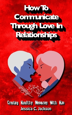 How To Communicate Through Love In Relationships: Creating Healthy Memories With Him - Washington, David, and Jackson, Jessica C