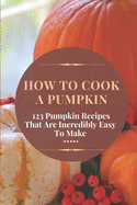 How To Cook A Pumpkin: 123 Pumpkin Recipes That Are Incredibly Easy To Make: Pumpkin Cookbook