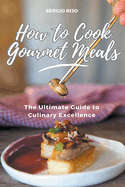 How to Cook Gourmet Meals: The Ultimate Guide to Culinary Excellence