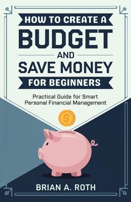 How To Create A Budget And Save Money For Beginners: Practical Guide for Smart Personal Financial Management - A Roth, Brian