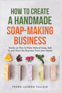 How to Create a Handmade Soap-Making Business: Guide on How to Make Natural Soap, Sell It, and Grow the Business from Your Home Natural Soap Making Craft Soap