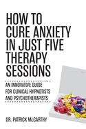 How to Cure Anxiety in Just Five Therapy Sessions: An Innovative Manual for Clinical Hypnotists and Psychotherapists