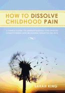 How to Dissolve Childhood Pain: A Simple Guide to Understanding Childhood Conditioning and Releasing Negative Beliefs