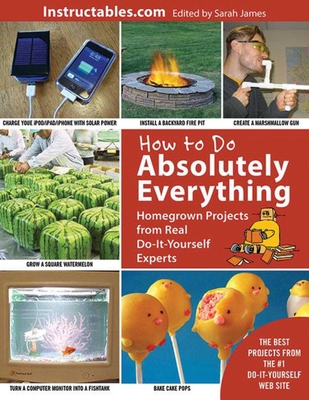 How to Do Absolutely Everything: Homegrown Projects from Real Do-It-Yourself Experts - Instructables.com (Compiled by), and James, Sarah (Editor)