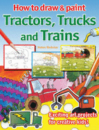 How to Draw and Paint Tractors, Trucks and Trains: Exciting Art Projects for Creative Kids