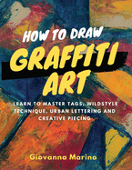 How to Draw Graffiti Art: Learn to Master Tags, Wildstyle Technique, Urban Lettering and Creative Piecing