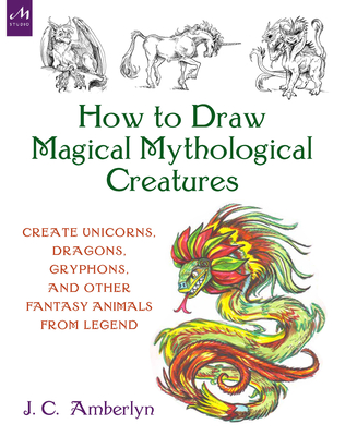 How to Draw Magical Mythological Creatures: Create Unicorns, Dragons, Gryphons, and Other Fantasy Animals from Legend - Amberlyn, J C