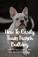 How To Easily Train French Bulldog: Things You Need To Know To Bring Home Your First French Bulldog: Simple Tips For Getting A French Bulldog Puppy