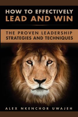 How to Effectively Lead and Win: The Proven Leadership Strategies and Techniques - Uwajeh, Alex Nkenchor