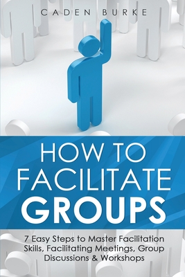 How to Facilitate Groups: 7 Easy Steps to Master Facilitation Skills, Facilitating Meetings, Group Discussions & Workshops - Burke, Caden