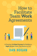 How to Facilitate Team Work Agreements: A Practical, 10-Step Process for Building a Right-Minded Team That Works as One