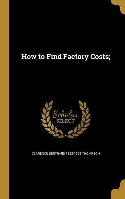 How to Find Factory Costs; - Thompson, Clarence Bertrand 1882-1969