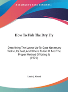 How To Fish The Dry Fly: Describing The Latest Up-To-Date Necessary Tackle, Its Cost, And Where To Get It And The Proper Method Of Using It (1921)